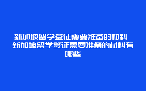 新加坡留学签证需要准备的材料 新加坡留学签证需要准备的材料有哪些