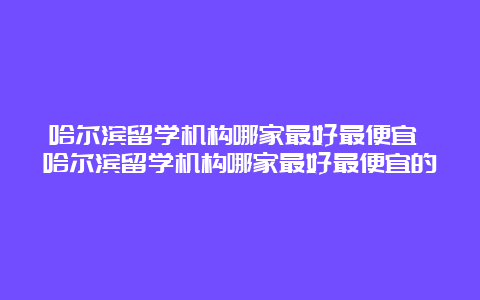 哈尔滨留学机构哪家最好最便宜 哈尔滨留学机构哪家最好最便宜的