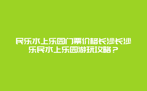 民乐水上乐园门票价格长沙长沙乐民水上乐园游玩攻略？