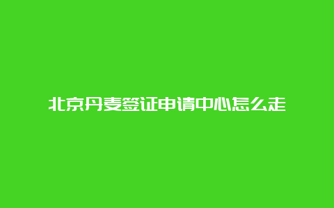 北京丹麦签证申请中心怎么走