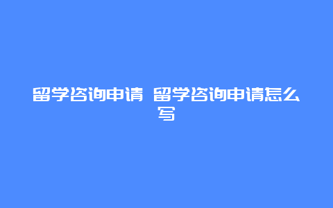 留学咨询申请 留学咨询申请怎么写