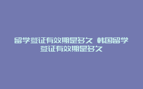 留学签证有效期是多久 韩国留学签证有效期是多久