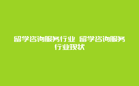 留学咨询服务行业 留学咨询服务行业现状