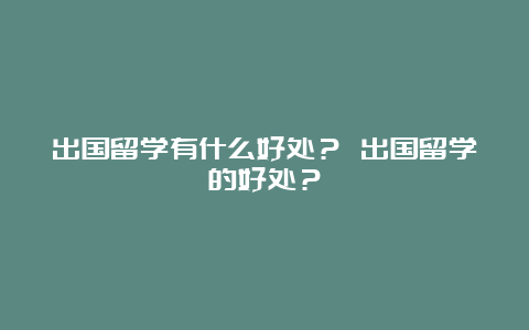 出国留学有什么好处？ 出国留学的好处？