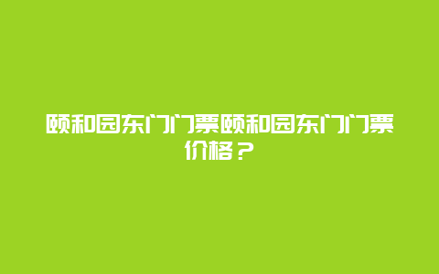 颐和园东门门票颐和园东门门票价格？