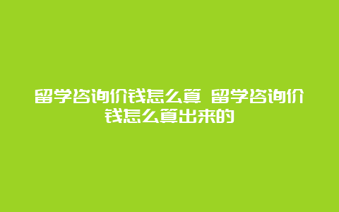 留学咨询价钱怎么算 留学咨询价钱怎么算出来的