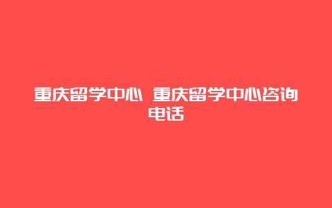 重庆留学中心 重庆留学中心咨询电话