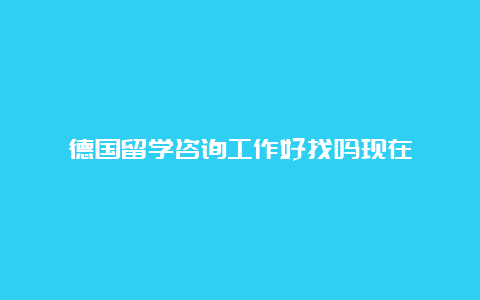 德国留学咨询工作好找吗现在