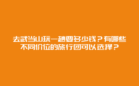 去武当山玩一趟要多少钱？有哪些不同价位的旅行团可以选择？