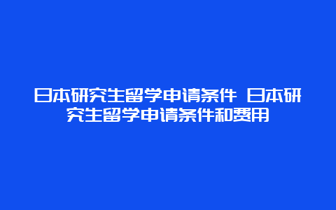 日本研究生留学申请条件 日本研究生留学申请条件和费用