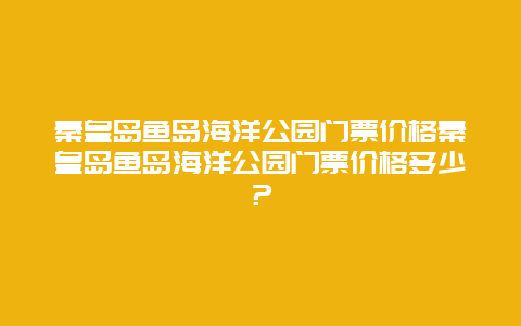 秦皇岛鱼岛海洋公园门票价格秦皇岛鱼岛海洋公园门票价格多少？