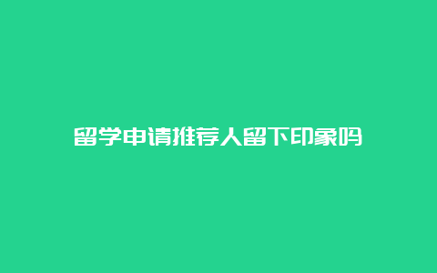 留学申请推荐人留下印象吗