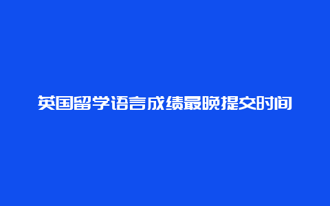 英国留学语言成绩最晚提交时间