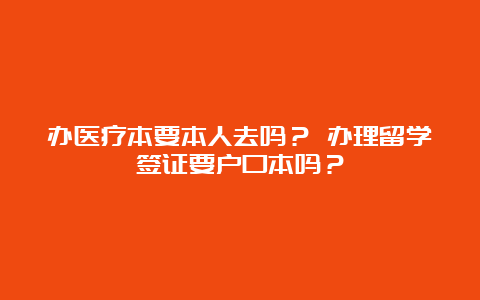 办医疗本要本人去吗？ 办理留学签证要户口本吗？