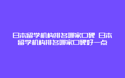 日本留学机构排名哪家口碑 日本留学机构排名哪家口碑好一点