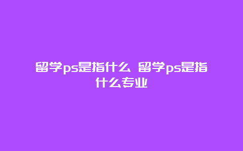 留学ps是指什么 留学ps是指什么专业