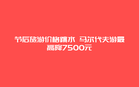 节后旅游价格跳水 马尔代夫游最高降7500元