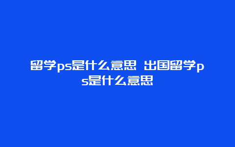 留学ps是什么意思 出国留学ps是什么意思