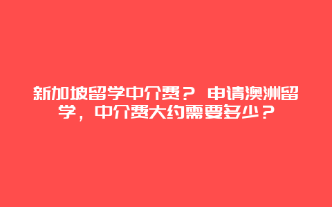 新加坡留学中介费？ 申请澳洲留学，中介费大约需要多少？