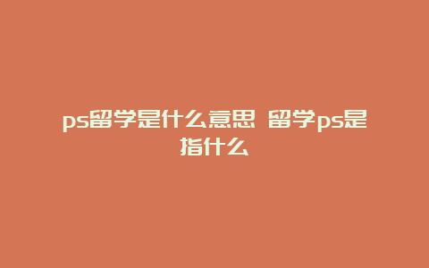 ps留学是什么意思 留学ps是指什么