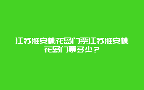 江苏淮安桃花岛门票江苏淮安桃花岛门票多少？