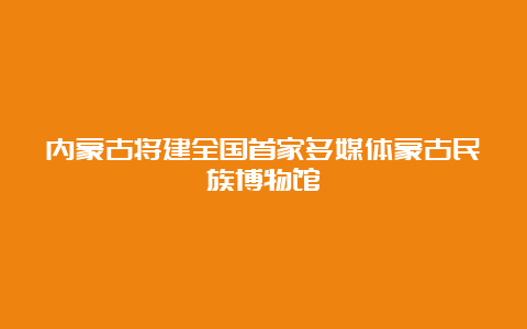 内蒙古将建全国首家多媒体蒙古民族博物馆