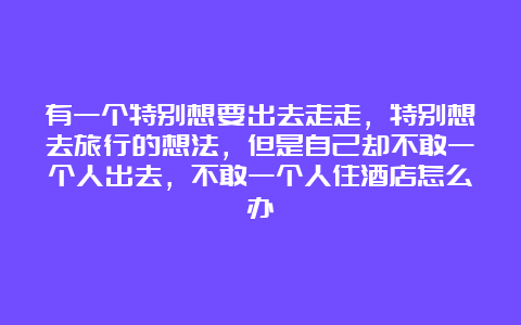 有一个特别想要出去走走，特别想去旅行的想法，但是自己却不敢一个人出去，不敢一个人住酒店怎么办