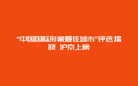 “中国国际形象最佳城市”评选揭晓 沪京上榜