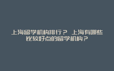 上海留学机构排行？ 上海有哪些比较好点的留学机构？