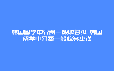 韩国留学中介费一般收多少 韩国留学中介费一般收多少钱