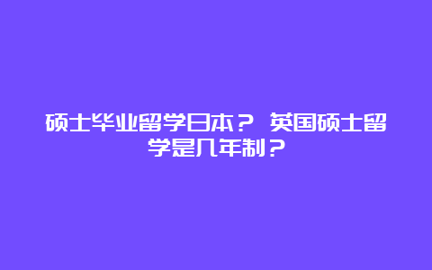 硕士毕业留学日本？ 英国硕士留学是几年制？