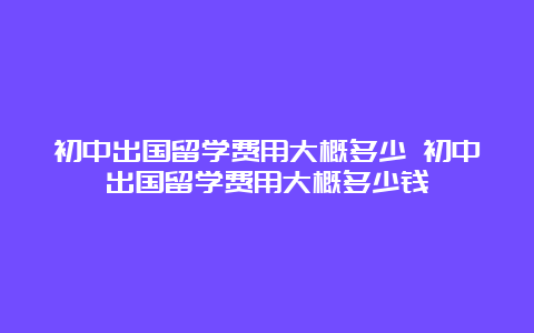 初中出国留学费用大概多少 初中出国留学费用大概多少钱