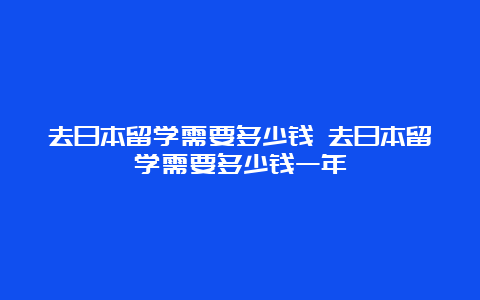 去日本留学需要多少钱 去日本留学需要多少钱一年