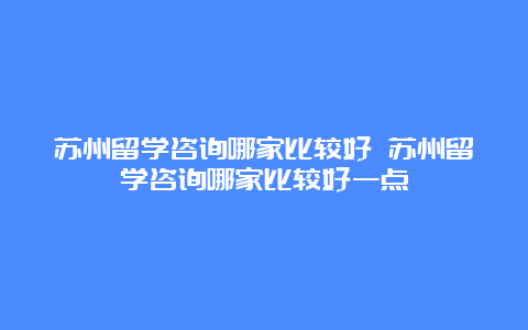 苏州留学咨询哪家比较好 苏州留学咨询哪家比较好一点