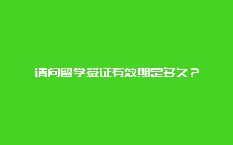 请问留学签证有效期是多久？