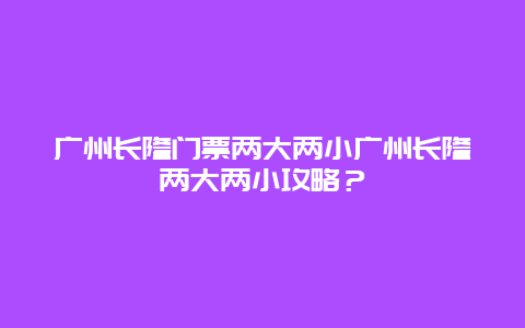 广州长隆门票两大两小广州长隆两大两小攻略？