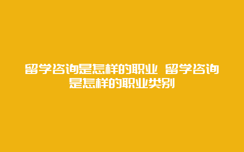 留学咨询是怎样的职业 留学咨询是怎样的职业类别