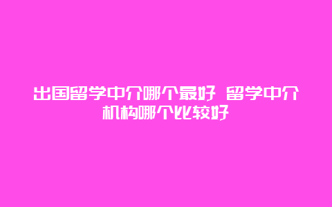 出国留学中介哪个最好 留学中介机构哪个比较好