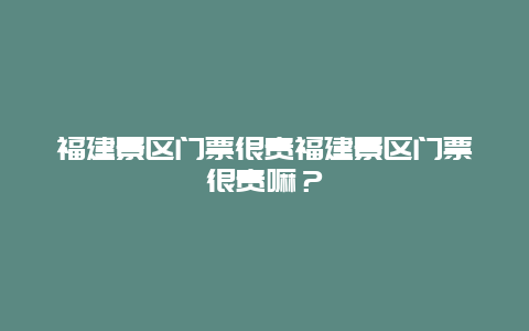 福建景区门票很贵福建景区门票很贵嘛？