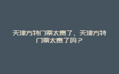 天津方特门票太贵了，天津方特门票太贵了吗？