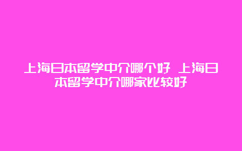 上海日本留学中介哪个好 上海日本留学中介哪家比较好