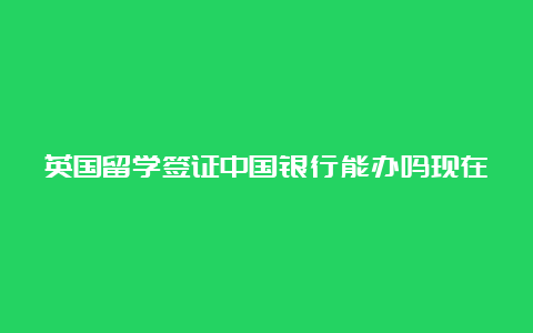 英国留学签证中国银行能办吗现在