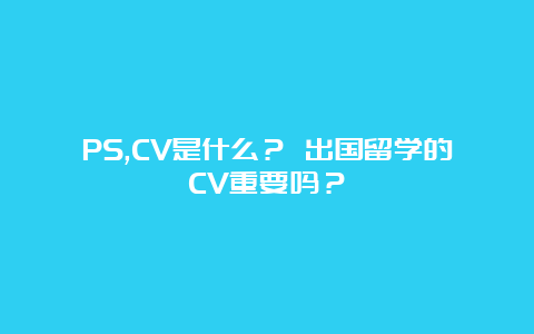 PS,CV是什么？ 出国留学的CV重要吗？