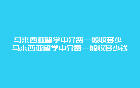 马来西亚留学中介费一般收多少 马来西亚留学中介费一般收多少钱