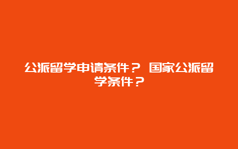 公派留学申请条件？ 国家公派留学条件？