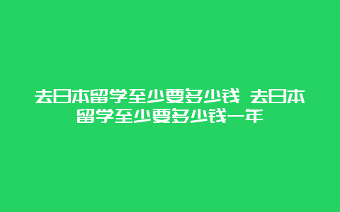 去日本留学至少要多少钱 去日本留学至少要多少钱一年