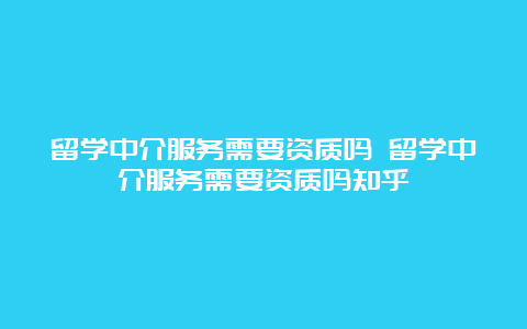 留学中介服务需要资质吗 留学中介服务需要资质吗知乎