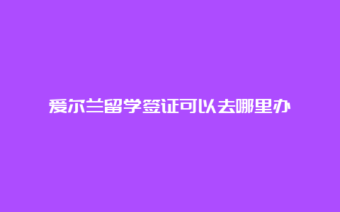 爱尔兰留学签证可以去哪里办