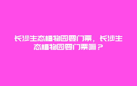 长沙生态植物园要门票，长沙生态植物园要门票嘛？