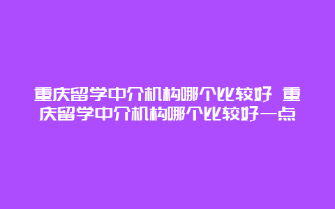 重庆留学中介机构哪个比较好 重庆留学中介机构哪个比较好一点